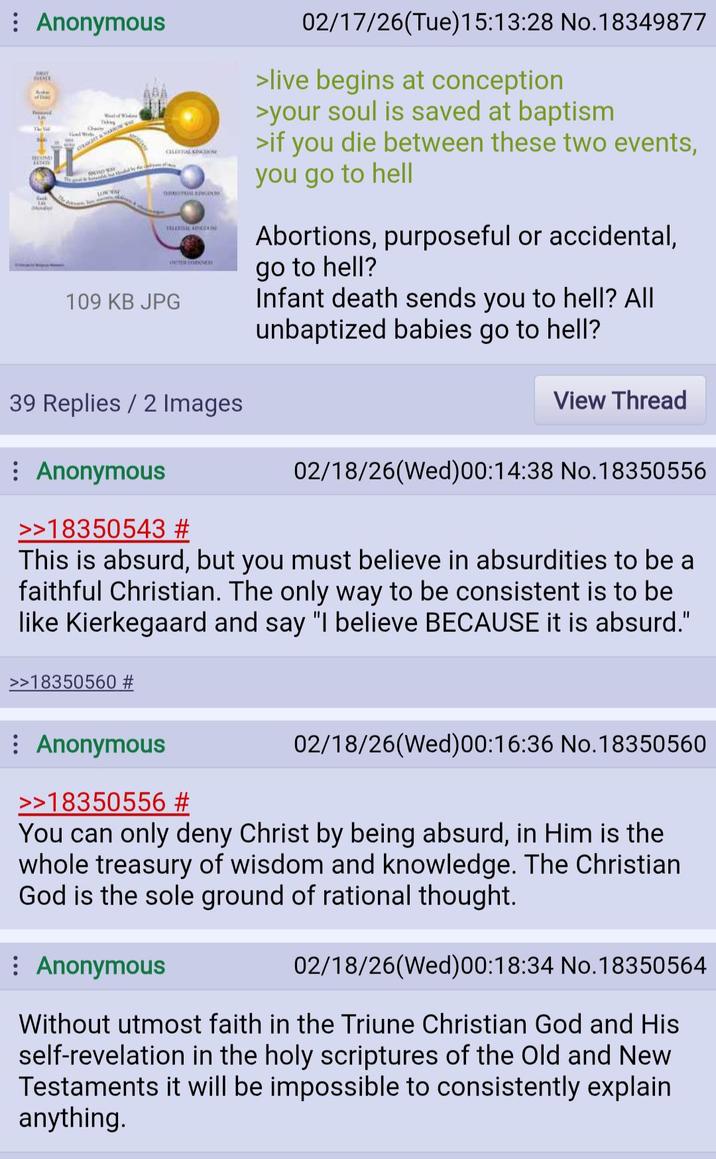 : Anonymous ATE Acker F THE The Vill ROUNDY Rack Monday STRAKT & NO AD CELESTIAL KINGDOM The g LOW WAE ERRESTRIAL KINGDO OUTROOM 109 KB JPG 02/17/26(Tue) 15:13:28 No. 18349877 >live begins at conception >your soul is saved at baptism >if you die between these two events, you go to hell Abortions, purposeful or accidental, go to hell? Infant death sends you to hell? All unbaptized babies go to hell? 39 Replies / 2 Images View Thread Anonymous >>18350543 # 02/18/26(Wed) 00:14:38 No.18350556 This is absurd, but you must believe in absurdities to be a faithful Christian. The only way to be consistent is to be like Kierkegaard and say "I believe BECAUSE it is absurd." >>18350560 # Anonymous >>18350556 # 02/18/26(Wed)00:16:36 No. 18350560 You can only deny Christ by being absurd, in Him is the whole treasury of wisdom and knowledge. The Christian God is the sole ground of rational thought. : Anonymous 02/18/26(Wed)00:18:34 No.18350564 Without utmost faith in the Triune Christian God and His self-revelation in the holy scriptures of the Old and New Testaments it will be impossible to consistently explain anything.