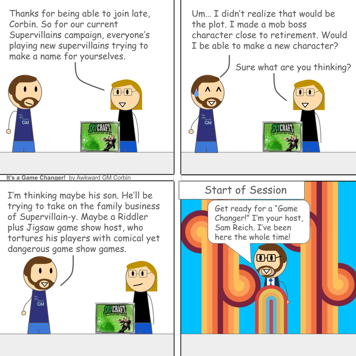 Thanks for being able to join late, Corbin. So for our current Supervillains campaign, everyone's playing new supervillains trying to make a name for yourselves. Um... I didn't realize that would be the plot. I made a mob boss character close to retirement. Would I be able to make a new character? Sure what are you thinking? The GM SPYCRAFT The AW Λ Λ GM SPYCRAFT It's a Game Changer! by Awkward GM Corbin I'm thinking maybe his son. He'll be trying to take on the family business of Supervillain-y. Maybe a Riddler plus Jigsaw game show host, who tortures his players with comical yet dangerous game show games. Start of Session Get ready for a "Game Changer!" I'm your host, Sam Reich. I've been here the whole time! 00 The AM GM SPYCRAFT