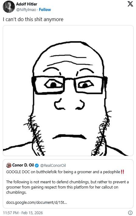 Adolf Hitler @Niftylmao. Follow I can't do this s--- anymore X ८ 7 Conor D. Oil @RealConorOil GOOGLE DOC on buttholefolk for being a groomer and a p--------!! The following is not meant to defend chumblings, but rather to prevent a groomer from gaining respect from this platform for her callout on chumblings. docs.google.com/document/d/15t... 11:57 PM - Feb 15, 2026