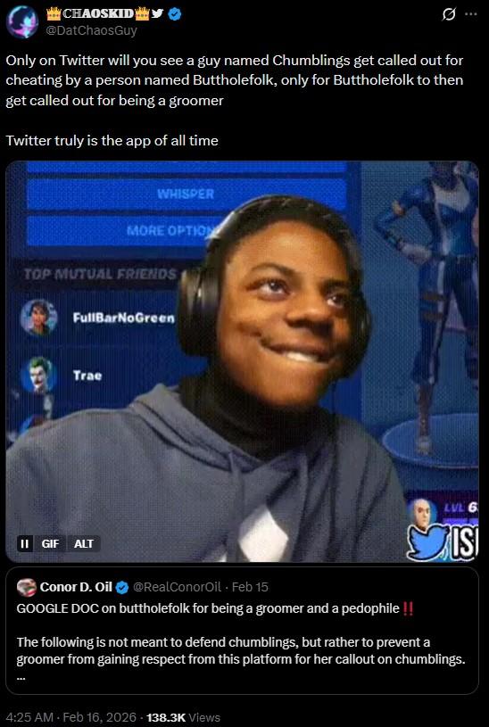 ***CHAOSKID @DatChaosGuy Only on Twitter will you see a guy named Chumblings get called out for cheating by a person named Buttholefolk, only for Buttholefolk to then get called out for being a groomer Twitter truly is the app of all time WHISPER MORE OPTION TOP MUTUAL FRIENDS FullBarNoGreen Trae II GIF ALT Conor D. Oil @RealConorOil - Feb 15 LVL 6 ISI GOOGLE DOC on buttholefolk for being a groomer and a p--------!! The following is not meant to defend chumblings, but rather to prevent a groomer from gaining respect from this platform for her callout on chumblings. 4:25 AM - Feb 16, 2026 138.3K Views