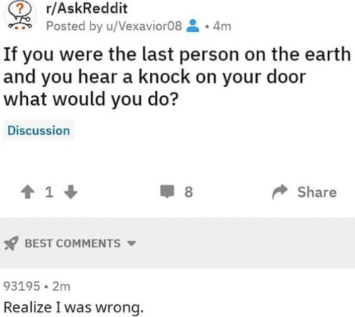 r/AskReddit Posted by u/Vexavior08.4m If you were the last person on the earth and you hear a knock on your door what would you do? Discussion 1 BEST COMMENTS 93195.2m Realize I was wrong. ☐ 8 Share