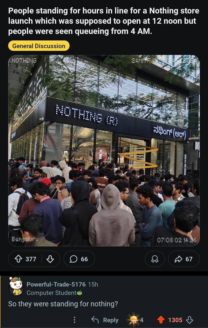 People standing for hours in line for a Nothing store launch which was supposed to open at 12 noon but people were seen queueing from 4 AM. General Discussion NOTHING Bengaluru ABWTC NOTHING (R) Jon(s) +377 ♡ ☐ 66 ANCED Powerful-Trade-5176 15h Computer Student So they were standing for nothing? ENING ON 14 FEB NOTHING( 07:08 02 14 16 Reply 1305 67