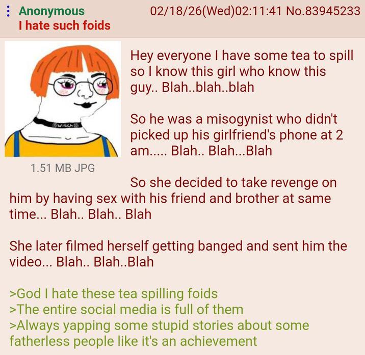 : Anonymous I hate such foids witch 1.51 MB JPG 02/18/26(Wed)02:11:41 No.83945233 Hey everyone I have some tea to spill so I know this girl who know this guy.. Blah..blah..blah So he was a misogynist who didn't picked up his girlfriend's phone at 2 am..... Blah.. Blah...Blah So she decided to take revenge on him by having sex with his friend and brother at same time... Blah.. Blah.. Blah She later filmed herself getting banged and sent him the video... Blah.. Blah..Blah >God I hate these tea spilling foids >The entire social media is full of them >Always yapping some stupid stories about some fatherless people like it's an achievement
