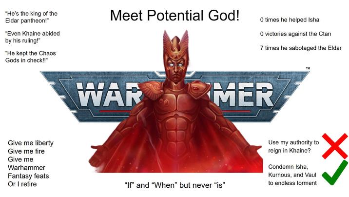 "He's the king of the Eldar pantheon!" "Even Khaine abided by his ruling!" "He kept the Chaos Gods in check!!" Meet Potential God! 0 times he helped Isha 0 victories against the Ctan 7 times he sabotaged the Eldar WAR MER TM Give me liberty Give me fire Give me Warhammer Fantasy feats Or I retire "If" and "When" but never "is" Use my authority to reign in Khaine? Condemn Isha, Kurnous, and Vaul to endless torment