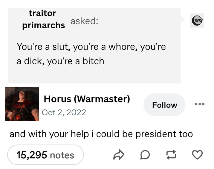 traitor primarchs asked: You're a slut, you're a w----, you're a d---, you're a bitch Horus (Warmaster) Oct 2, 2022 Follow and with your help i could be president too 15,295 notes DD