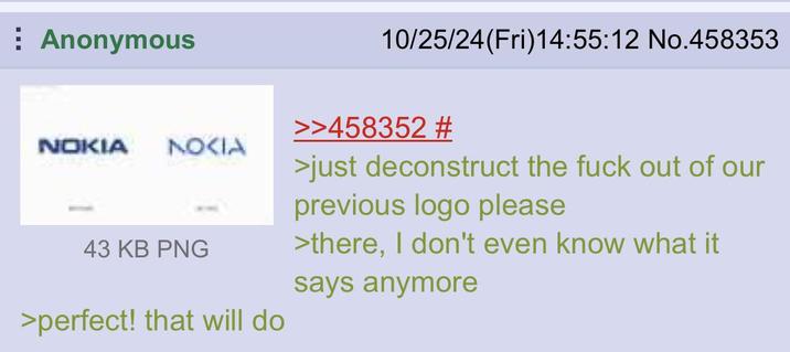 Anonymous NOKIA NOKIA 43 KB PNG >perfect! that will do 10/25/24(Fri)14:55:12 No.458353 >>458352 # >just deconstruct the f--- out of our previous logo please >there, I don't even know what it says anymore