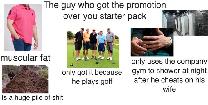 The guy who got the promotion over you starter pack muscular fat only got it because he plays golf Is a huge pile of s--- only uses the company gym to shower at night after he cheats on his wife