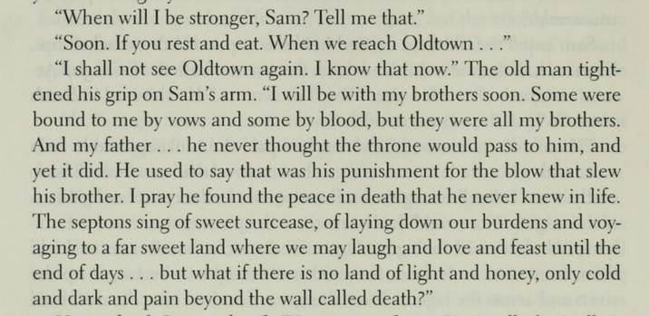 "When will I be stronger, Sam? Tell me that." "Soon. If you rest and eat. When we reach Oldtown..." "I shall not see Oldtown again. I know that now." The old man tight- ened his grip on Sam's arm. "I will be with my brothers soon. Some were bound to me by vows and some by blood, but they were all my brothers. And my father... he never thought the throne would pass to him, and yet it did. He used to say that was his punishment for the blow that slew his brother. I pray he found the peace in death that he never knew in life. The septons sing of sweet surcease, of laying down our burdens and voy- aging to a far sweet land where we may laugh and love and feast until the end of days... but what if there is no land of light and honey, only cold and dark and pain beyond the wall called death?"