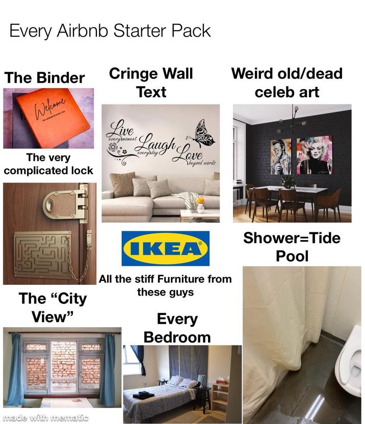Every Airbnb Starter Pack The Binder Cringe Wall Text Weird old/dead celeb art Welcome The very complicated lock The "City View" made with mematic Live Laugh every moment Laugh Love beyond words IKEA® All the stiff Furniture from these guys Every Bedroom Shower Tide Pool