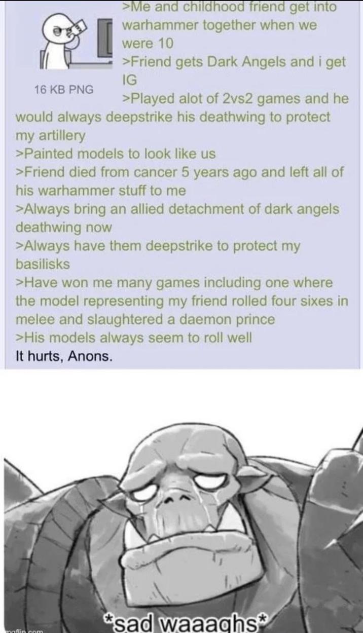 16 KB PNG >Me and childhood friend get into warhammer together when we were 10 >Friend gets Dark Angels and i get IG >Played alot of 2vs2 games and he would always deepstrike his deathwing to protect my artillery >Painted models to look like us >Friend died from cancer 5 years ago and left all of his warhammer stuff to me >Always bring an allied detachment of dark angels deathwing now >Always have them deepstrike to protect my basilisks >Have won me many games including one where the model representing my friend rolled four sixes in melee and slaughtered a daemon prince >His models always seem to roll well It hurts, Anons. *sad waaaghs* maffin com