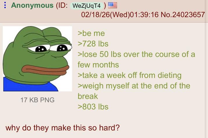 Anonymous (ID: WeZjUqT4 ) = 17 KB PNG 02/18/26(Wed)01:39:16 No.24023657 >be me >728 lbs >lose 50 lbs over the course of a few months >take a week off from dieting >weigh myself at the end of the break >803 lbs why do they make this so hard?