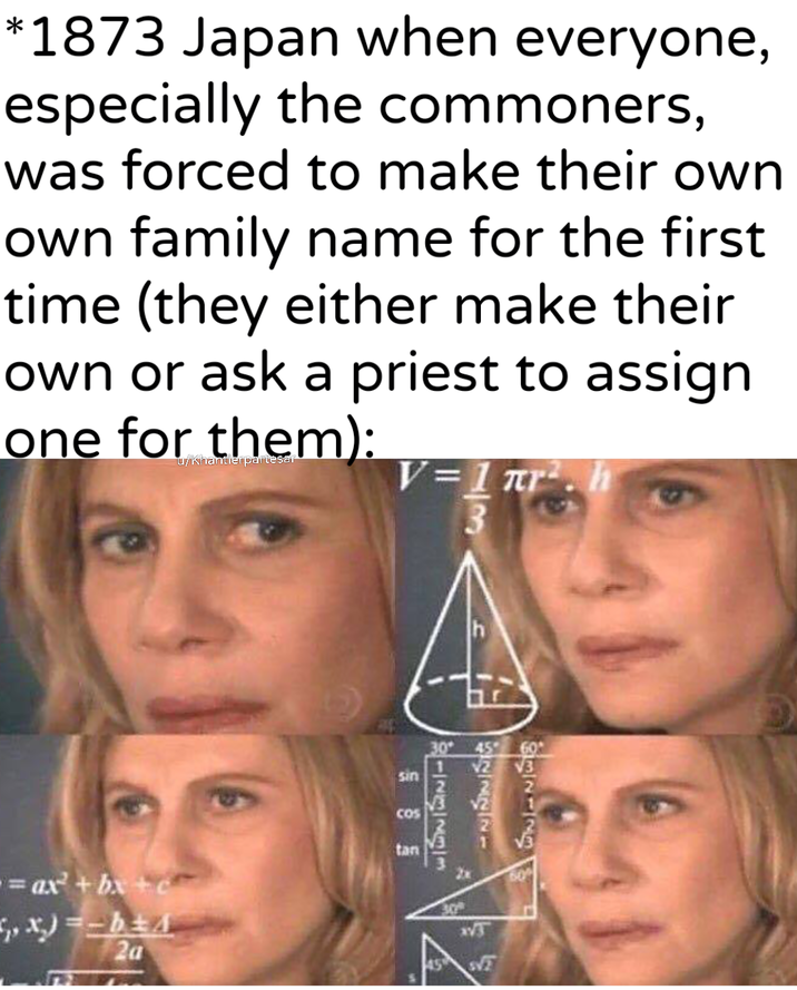 *1873 Japan when everyone, especially the commoners, was forced to make their own own family name for the first time (they either make their own or ask a priest to assign one for them): u/khantlerpartesar V=1πг 3 = ax² + bx + c ,,x)=b+4 20 tan COS 30° sin 1222223 h રાણાજ 60 √3 30 60%