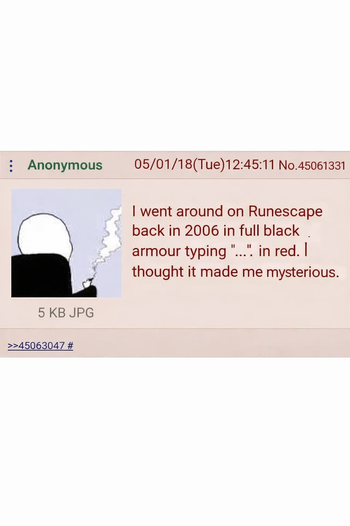 Anonymous 05/01/18(Tue)12:45:11 No.45061331 I went around on Runescape back in 2006 in full black armour typing "...". in red. I thought it made me mysterious. 5 KB JPG >>45063047 #