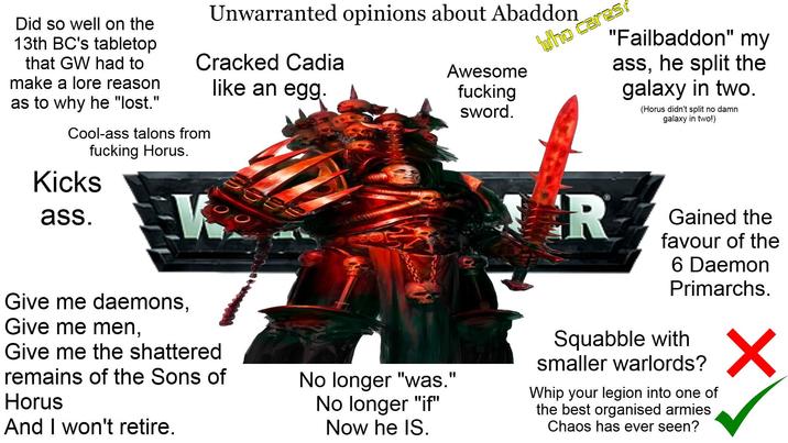 Did so well on the 13th BC's tabletop that GW had to make a lore reason as to why he "lost." Unwarranted opinions about Abaddon Cracked Cadia Cool-ass talons from f------ Horus. like an egg. Awesome f------ sword. Who cares! "Failbaddon" my ass, he split the galaxy in two. (Horus didn't split no damn galaxy in two!) Kicks ass. Give me daemons, Give me men, Give me the shattered remains of the Sons of Horus And I won't retire. No longer "was." No longer "if" Now he IS. R Gained the favour of the 6 Daemon Primarchs. Squabble with smaller warlords? Whip your legion into one of the best organised armies Chaos has ever seen? ✓