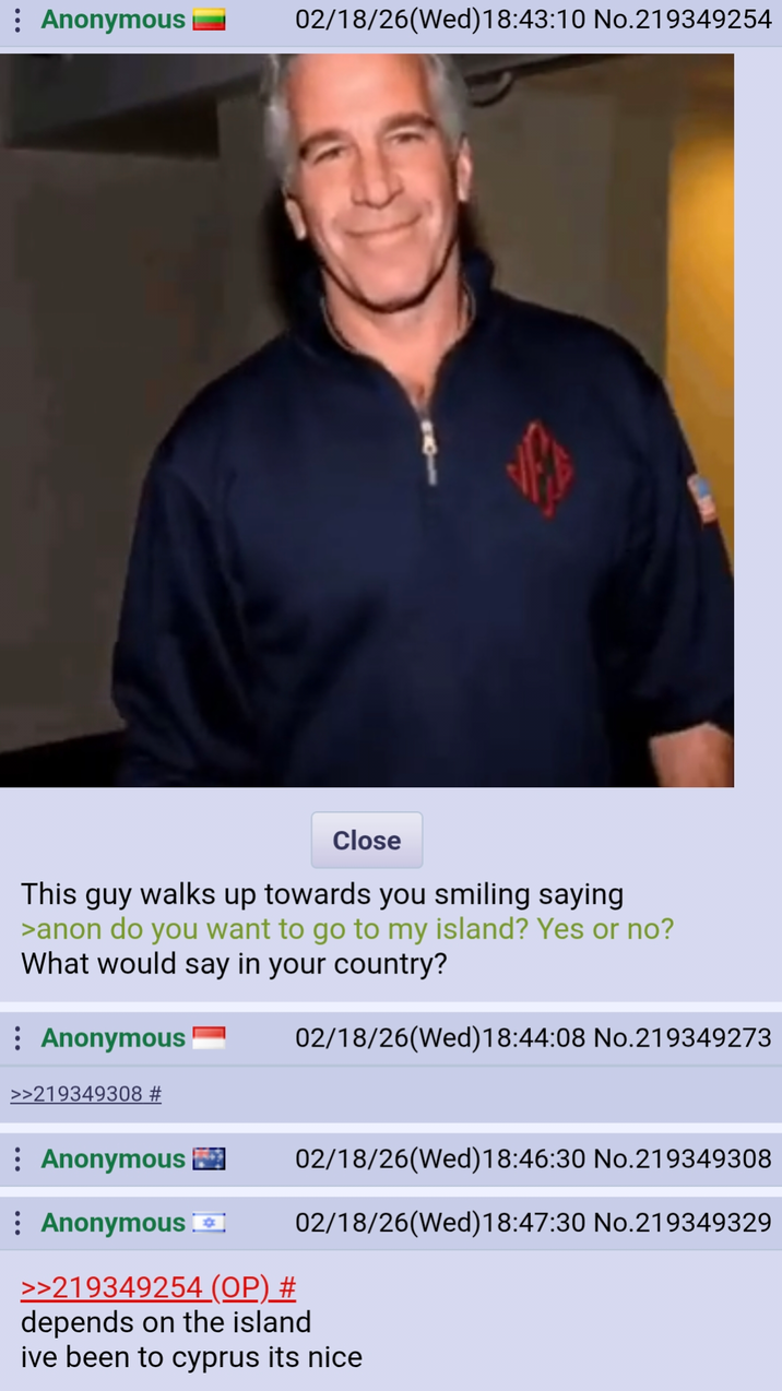 : Anonymous 02/18/26(Wed)18:43:10 No.219349254 Close This guy walks up towards you smiling saying >anon do you want to go to my island? Yes or no? What would say in your country? Anonymous 02/18/26(Wed) 18:44:08 No.219349273 02/18/26(Wed)18:46:30 No.219349308 02/18/26(Wed)18:47:30 No.219349329 >>219349308 # Anonymous Anonymous >>219349254 (OP) # depends on the island ive been to cyprus its nice