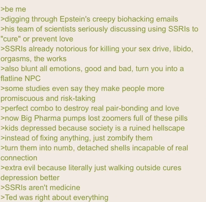>be me >digging through Epstein's creepy biohacking emails >his team of scientists seriously discussing using SSRIs to "cure" or prevent love >SSRIs already notorious for killing your sex drive, libido, orgasms, the works >also blunt all emotions, good and bad, turn you into a flatline NPC >some studies even say they make people more promiscuous and risk-taking >perfect combo to destroy real pair-bonding and love >now Big Pharma pumps lost zoomers full of these pills >kids depressed because society is a ruined hellscape >instead of fixing anything, just zombify them >turn them into numb, detached shells incapable of real connection >extra evil because literally just walking outside cures depression better >SSRIs aren't medicine >Ted was right about everything