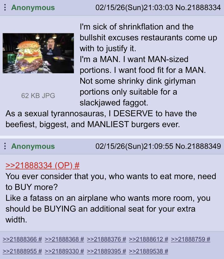 Anonymous WAL 62 KB JPG 02/15/26(Sun)21:03:03 No.21888334 I'm sick of shrinkflation and the b------- excuses restaurants come up with to justify it. I'm a MAN. I want MAN-sized portions. I want food fit for a MAN. Not some shrinky dink girlyman portions only suitable for a slackjawed f-----. As a sexual tyrannosauras, I DESERVE to have the beefiest, biggest, and MANLIEST burgers ever. ⠀ Anonymous >>21888334 (OP) # 02/15/26(Sun)21:09:55 No.21888349 You ever consider that you, who wants to eat more, need to BUY more? Like a fatass on an airplane who wants more room, you should be BUYING an additional seat for your extra width. >>21888366 # >>21888368 # >>21888376 # >>21888612 # >>21888759 # >>21888955 # >>21889330 # >>21889395 # >>21889538 #