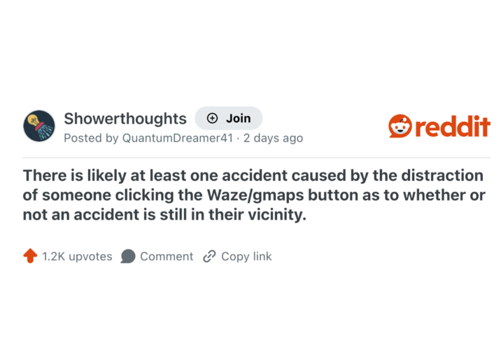 Showerthoughts + Join Posted by Quantum Dreamer41 - 2 days ago reddit There is likely at least one accident caused by the distraction of someone clicking the Waze/gmaps button as to whether or not an accident is still in their vicinity. 1.2K upvotes Comment Copy link