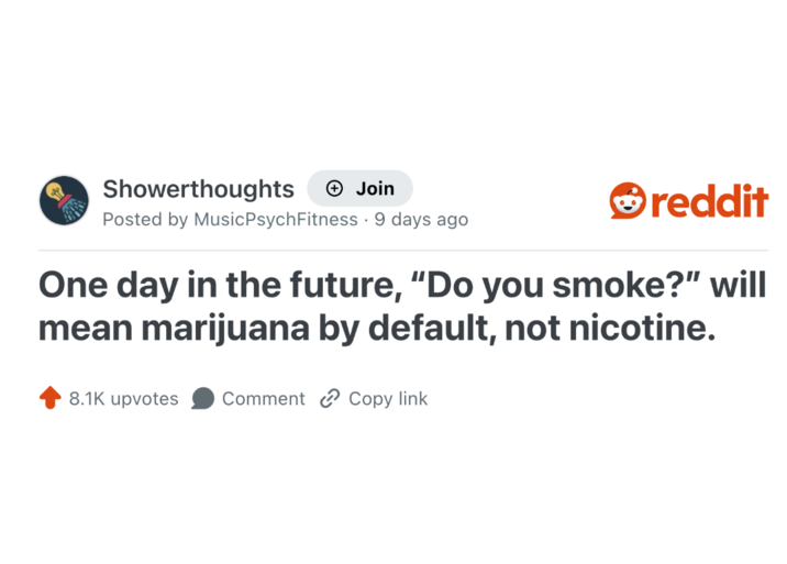 Showerthoughts + Join reddit Posted by Music Psych Fitness 9 days ago One day in the future, "Do you smoke?" will mean marijuana by default, not nicotine. 8.1K upvotes Comment Copy link