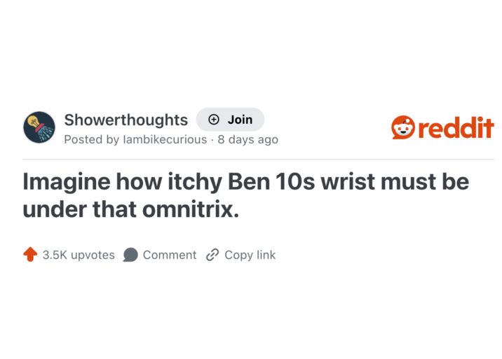 Showerthoughts + Join reddit Posted by lambikecurious 8 days ago Imagine how itchy Ben 10s wrist must be under that omnitrix. 3.5K upvotes Comment Copy link
