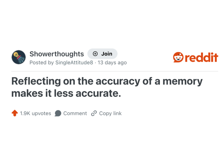 Showerthoughts + Join Posted by SingleAttitude8 13 days ago . reddit Reflecting on the accuracy of a memory makes it less accurate. 1.9K upvotes Comment Copy link