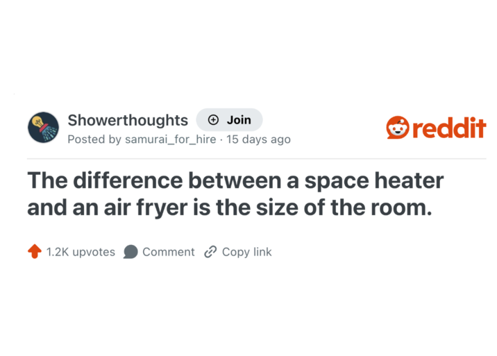 Showerthoughts + Join Posted by samurai_for_hire . 15 days ago reddit The difference between a space heater and an air fryer is the size of the room. 1.2K upvotes Comment Copy link