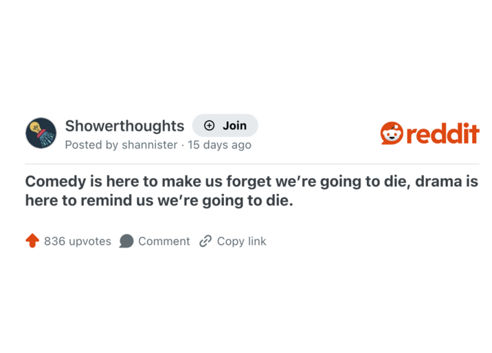 Showerthoughts + Join reddit Posted by shannister 15 days ago Comedy is here to make us forget we're going to die, drama is here to remind us we're going to die. 836 upvotes Comment Copy link