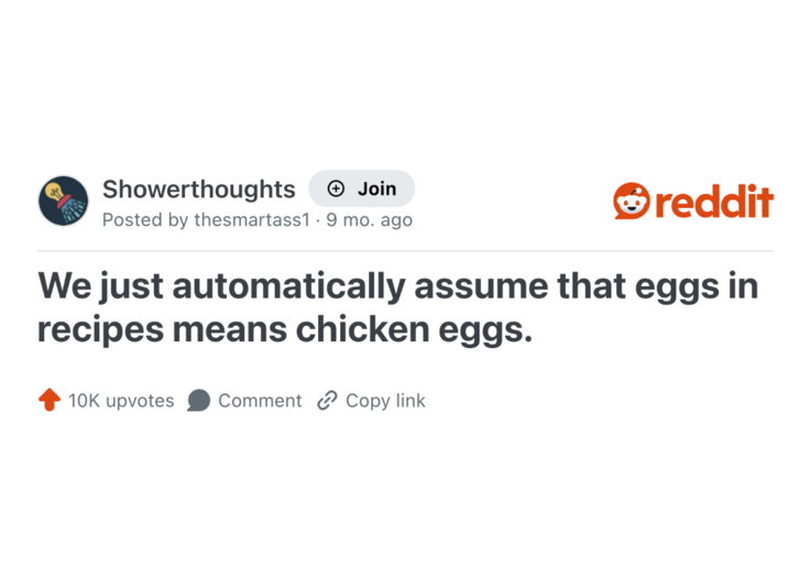 Showerthoughts + Join Posted by thesmartass1 · 9 mo. ago reddit We just automatically assume that eggs in recipes means chicken eggs. 10K upvotes Comment Copy link