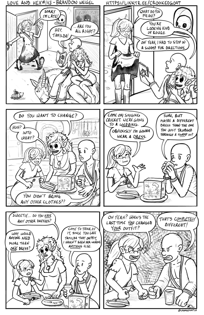 LOVE AND HEX #143 - BRANDON WEIGEL HTTPS://LINKTR.EE/CROOKEDGOAT SORRY I'M LATE! HEY, · ARE YOU ALL RIGHT? TAMILDA! WHAT DO YOU MEAN? YOU'RE LOOKING KIND OF ROUGH. OH! YEAH, I HAD TO STOP IN A SWAMP FOR DIRECTIONS. DO YOU WANT TO CHANGE? HUH? INTO WHAT? COME ON SINGING CRICKET. WE'RE GOING TO A WEDDING. OBVIOUSLY I'M GONNA WEAR A DRESS. SURE, BUT MAYBE A DIFFERENT DRESS THAN THE ONE You JUST TRUDGED THROUGH A SWAMP IN? You DIDN'T BRING ANY OTHER CLOTHES?? SWEETIE... DO YOU HAVE ANY OTHER DRESSES? WHY WOULD ANYONE NEED MORE THAN ONE DRESS? COME TO THINK OF IT, SINCE YOU GAVE TAMILDA THAT OUTFIT, I HAVEN'T SEEN HER WEARING ANYTHING ELSE. OH YEAH? WHEN'S THE LAST TIME YOU CHANGED YOUR OUTFIT? THAT'S COMPLETELY DIFFERENT! @CROOKED GOAT.CA