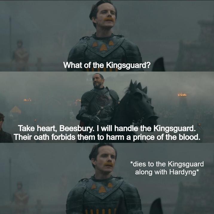What of the Kingsguard? Take heart, Beesbury. I will handle the Kingsguard. Their oath forbids them to harm a prince of the blood. *dies to the Kingsguard along with Hardyng*