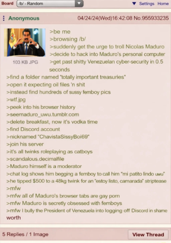 Board /b/ - Random Anonymous 103 KB JPG >be me Settings Home 04/24/24(Wed)16:42:08 No.955933235 > browsing /b/ >suddenly get the urge to troll Nicolas Maduro >decide to hack into Maduro's personal computer >get past s----- Venezuelan cyber-security in 0.5 seconds >find a folder named "totally important treasuries" >open it expecting oil files 'n s--- >instead find hundreds of sussy femboy pics >w--.jpg >peek into his browser history >seemaduro_uwu.tumblr.com >delete breakfast, now it's vodka time >find Discord account >nicknamed "ChavistaSissyBoi69" >join his server >it's all twinks roleplaying as catboys >scandalous.decimalfile >Maduro himself is a moderator >chat log shows him begging a femboy to call him "mi patito lindo uwu" >he tipped $500 to a 48kg twink for an "estoy listo, camarada" striptease >mfw >mfw all of Maduro's browser tabs are gay p--- >mfw Maduro is secretly obsessed with femboys >mfw I bully the President of Venezuela into logging off Discord in shame worth 5 Replies / 1 Image View Thread