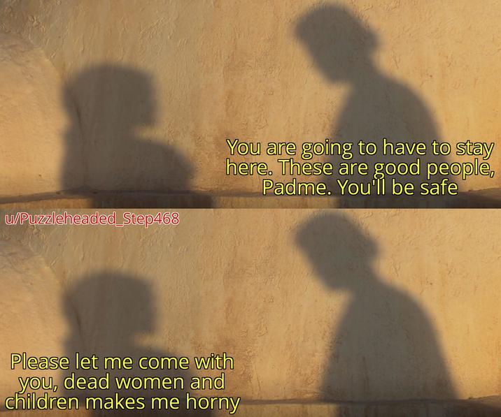 u/Puzzleheaded_Step468 You are going to have to stay here. These are good people, Padme. You'll be safe Please let me come with you, dead women and children makes me horny