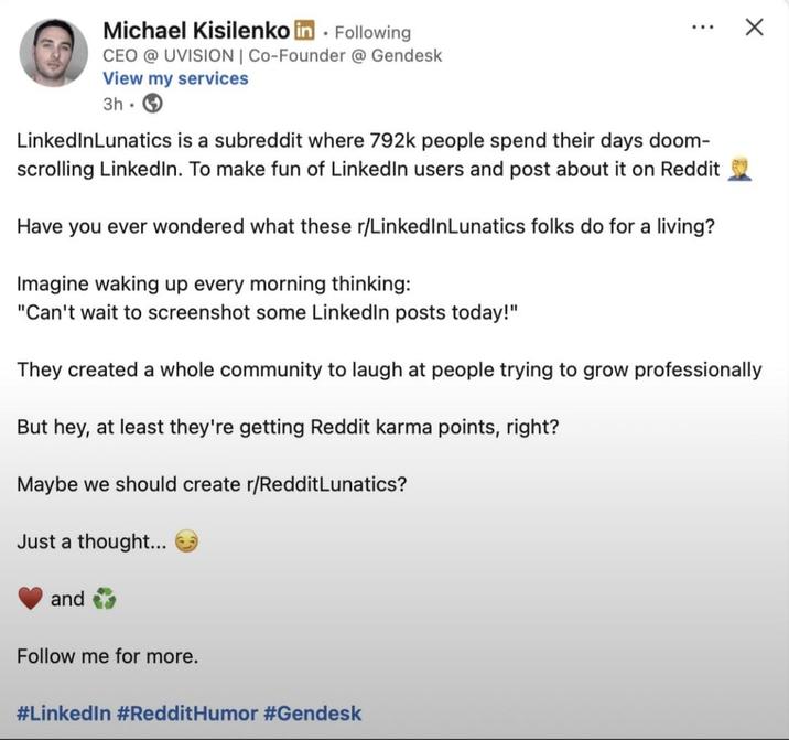 Michael Kisilenko in . Following CEO @ UVISION | Co-Founder @ Gendesk View my services 3h LinkedInLunatics is a subreddit where 792k people spend their days doom- scrolling LinkedIn. To make fun of LinkedIn users and post about it on Reddit Have you ever wondered what these r/LinkedInLunatics folks do for a living? Imagine waking up every morning thinking: "Can't wait to screenshot some LinkedIn posts today!" They created a whole community to laugh at people trying to grow professionally But hey, at least they're getting Reddit karma points, right? Maybe we should create r/RedditLunatics? Just a thought... and Follow me for more. #LinkedIn #Reddit Humor #Gendesk