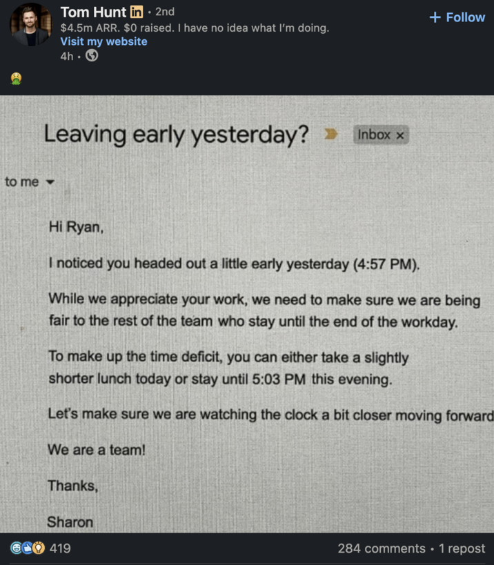 Tom Hunt in ⚫ 2nd • $4.5m ARR. $0 raised. I have no idea what I'm doing. Visit my website 4h Leaving early yesterday? to me▾ Inbox x + Follow Hi Ryan, I noticed you headed out a little early yesterday (4:57 PM). While we appreciate your work, we need to make sure we are being fair to the rest of the team who stay until the end of the workday. To make up the time deficit, you can either take a slightly shorter lunch today or stay until 5:03 PM this evening. Let's make sure we are watching the clock a bit closer moving forward We are a team! Thanks, Sharon 419 284 comments • 1 repost