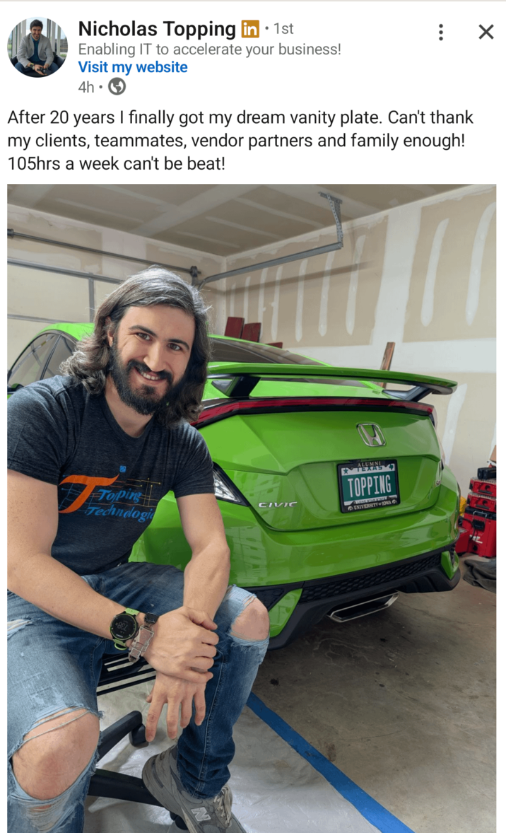 ☑ Nicholas Topping in ⚫ 1st Enabling IT to accelerate your business! Visit my website 4h. After 20 years I finally got my dream vanity plate. Can't thank my clients, teammates, vendor partners and family enough! 105hrs a week can't be beat! CIVIC Technologi ALUMNI TEXAS TOPPING LONE STAR SPATE UNIVERSITYJOWA