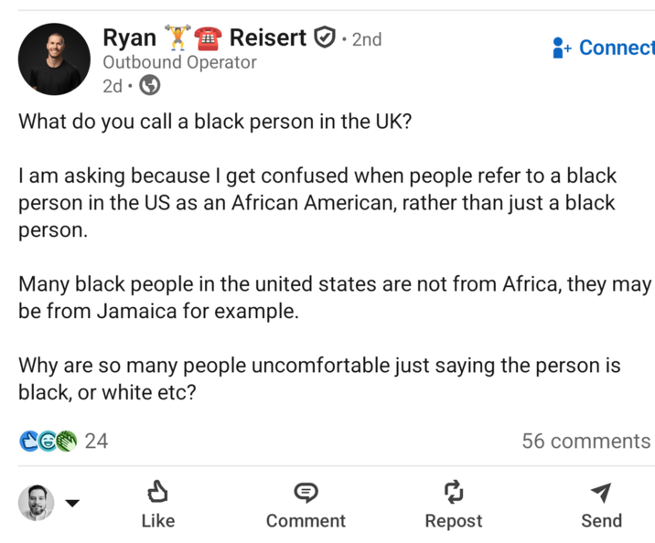Ryan Reisert. 2nd Outbound Operator 2d. What do you call a black person in the UK? Connect I am asking because I get confused when people refer to a black person in the US as an African American, rather than just a black person. Many black people in the united states are not from Africa, they may be from Jamaica for example. Why are so many people uncomfortable just saying the person is black, or white etc? 24 56 comments Like Comment Repost Send ១