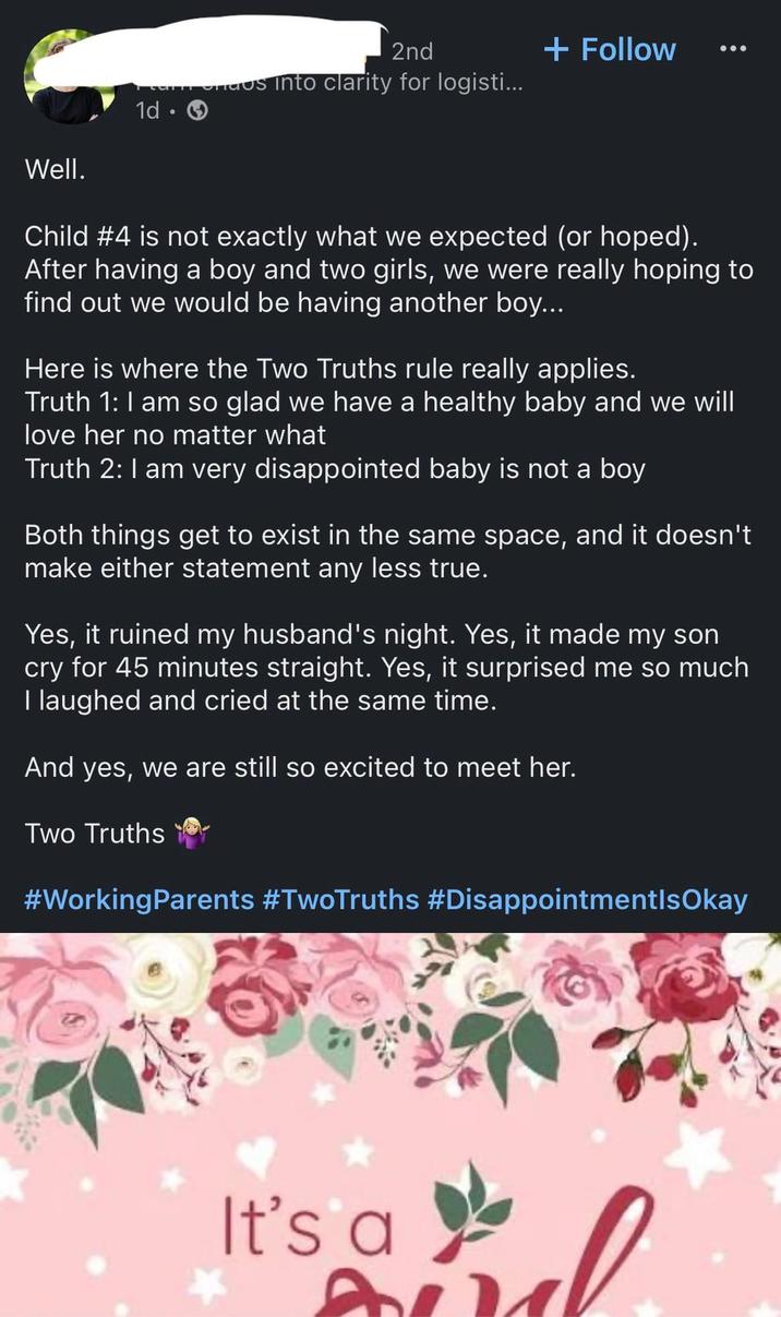 1d 0 2nd in ondos into clarity for logisti... + Follow Well. Child #4 is not exactly what we expected (or hoped). After having a boy and two girls, we were really hoping to find out we would be having another boy... Here is where the Two Truths rule really applies. Truth 1: I am so glad we have a healthy baby and we will love her no matter what Truth 2: I am very disappointed baby is not a boy Both things get to exist in the same space, and it doesn't make either statement any less true. Yes, it ruined my husband's night. Yes, it made my son cry for 45 minutes straight. Yes, it surprised me so much I laughed and cried at the same time. And yes, we are still so excited to meet her. Two Truths #Working Parents #TwoTruths #DisappointmentlsOkay It's a