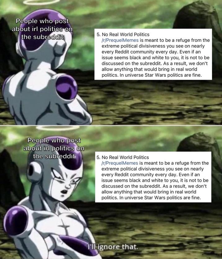 People who post about irl politics on the subreddit 5. No Real World Politics /r/PrequelMemes is meant to be a refuge from the extreme political divisiveness you see on nearly every Reddit community every day. Even if an issue seems black and white to you, it is not to be discussed on the subreddit. As a result, we don't allow anything that would bring in real world politics. In universe Star Wars politics are fine. People who post about irl politics on the subreddit 5. No Real World Politics /r/PrequelMemes is meant to be a refuge from the extreme political divisiveness you see on nearly every Reddit community every day. Even if an issue seems black and white to you, it is not to be discussed on the subreddit. As a result, we don't allow anything that would bring in real world politics. In universe Star Wars politics are fine. I'll ignore that.