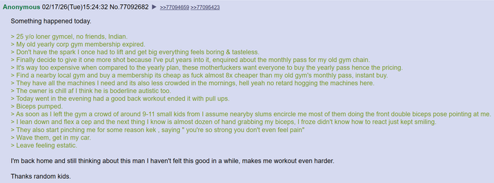 Anonymous 02/17/26(Tue)15:24:32 No.77092682 Something happened today. > 25 y/o loner gymcel, no friends, Indian. > My old yearly corp gym membership expired. >>77094659 >>77095423 > Don't have the spark I once had to lift and get big everything feels boring & tasteless. > Finally decide to give it one more shot because I've put years into it, enquired about the monthly pass for my old gym chain. > It's way too expensive when compared to the yearly plan, these m------------ want everyone to buy the yearly pass hence the pricing. > Find a nearby local gym and buy a membership its cheap as f--- almost 8x cheaper than my old gym's monthly pass, instant buy. > They have all the machines I need and its also less crowded in the mornings, hell yeah no retard hogging the machines here. > The owner is chill af I think he is boderline autistic too. > Today went in the evening had a good back workout ended it with pull ups. > Biceps pumped. > As soon as I left the gym a crowd of around 9-11 small kids from I assume nearyby slums encircle me most of them doing the front double biceps pose pointing at me. > I lean down and flex a cep and the next thing I know is almost dozen of hand grabbing my biceps, I froze didn't know how to react just kept smiling. > They also start pinching me for some reason kek, saying "you're so strong you don't even feel pain" > Wave them, get in my car. > Leave feeling estatic. I'm back home and still thinking about this man I haven't felt this good in a while, makes me workout even harder. Thanks random kids.