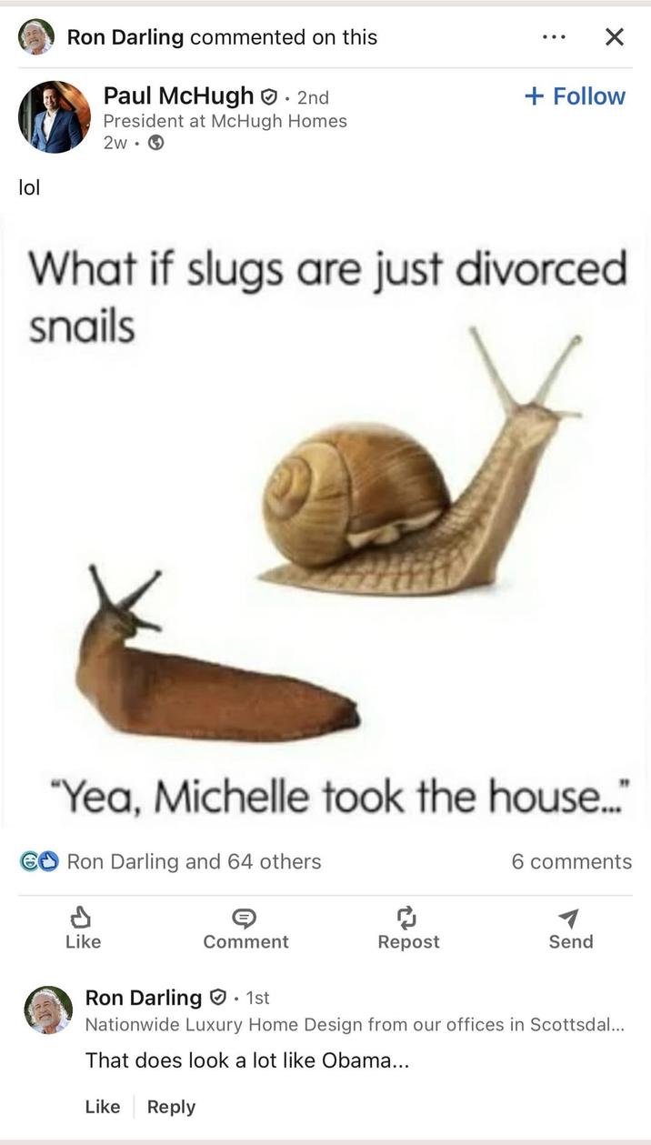 lol Ron Darling commented on this Paul McHugh. 2nd President at McHugh Homes 2w → • × + Follow What if slugs are just divorced snails "Yea, Michelle took the house..." GO Ron Darling and 64 others 6 comments P Like Comment Repost Send Ron Darling 1st Nationwide Luxury Home Design from our offices in Scottsdal... That does look a lot like Obama... Like Reply