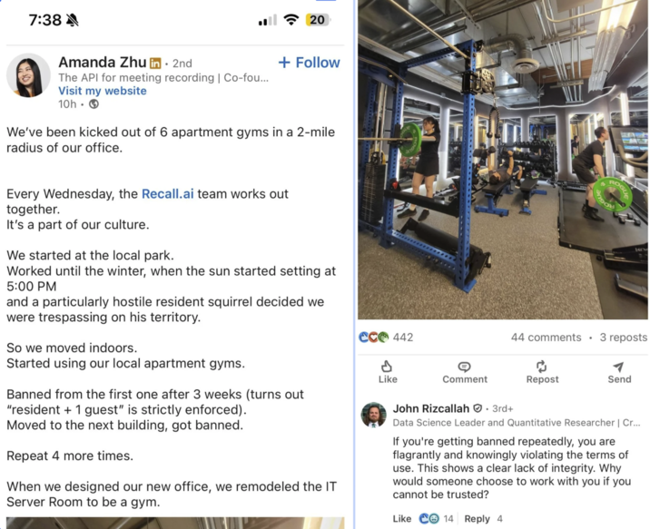 7:38 ^ 20 + Follow Amanda Zhu in ⚫ 2nd The API for meeting recording | Co-fou... Visit my website 10h. We've been kicked out of 6 apartment gyms in a 2-mile radius of our office. ROG Every Wednesday, the Recall.ai team works out together. It's a part of our culture. We started at the local park. Worked until the winter, when the sun started setting at 5:00 PM and a particularly hostile resident squirrel decided we were trespassing on his territory. So we moved indoors. Started using our local apartment gyms. Banned from the first one after 3 weeks (turns out "resident + 1 guest" is strictly enforced). Moved to the next building, got banned. Repeat 4 more times. When we designed our new office, we remodeled the IT Server Room to be a gym. CC 442 P Like Comment John Rizcallah. 3rd+ 44 comments 3 reposts Repost Send Data Science Leader and Quantitative Researcher | Cr... If you're getting banned repeatedly, you are flagrantly and knowingly violating the terms of use. This shows a clear lack of integrity. Why would someone choose to work with you if you I cannot be trusted? Like 14 Reply 4
