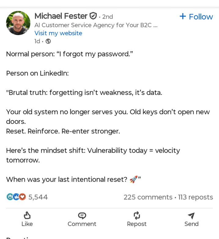 Michael Fester • 2nd Al Customer Service Agency for Your B2C ... Visit my website ld • + Follow Normal person: “I forgot my password." Person on LinkedIn: "Brutal truth: forgetting isn't weakness, it's data. Your old system no longer serves you. Old keys don't open new doors. Reset. Reinforce. Re-enter stronger. Here's the mindset shift: Vulnerability today = velocity tomorrow. When was your last intentional reset? GC 5,544 " 225 comments • 113 reposts A Like ៨ Comment Repost Send