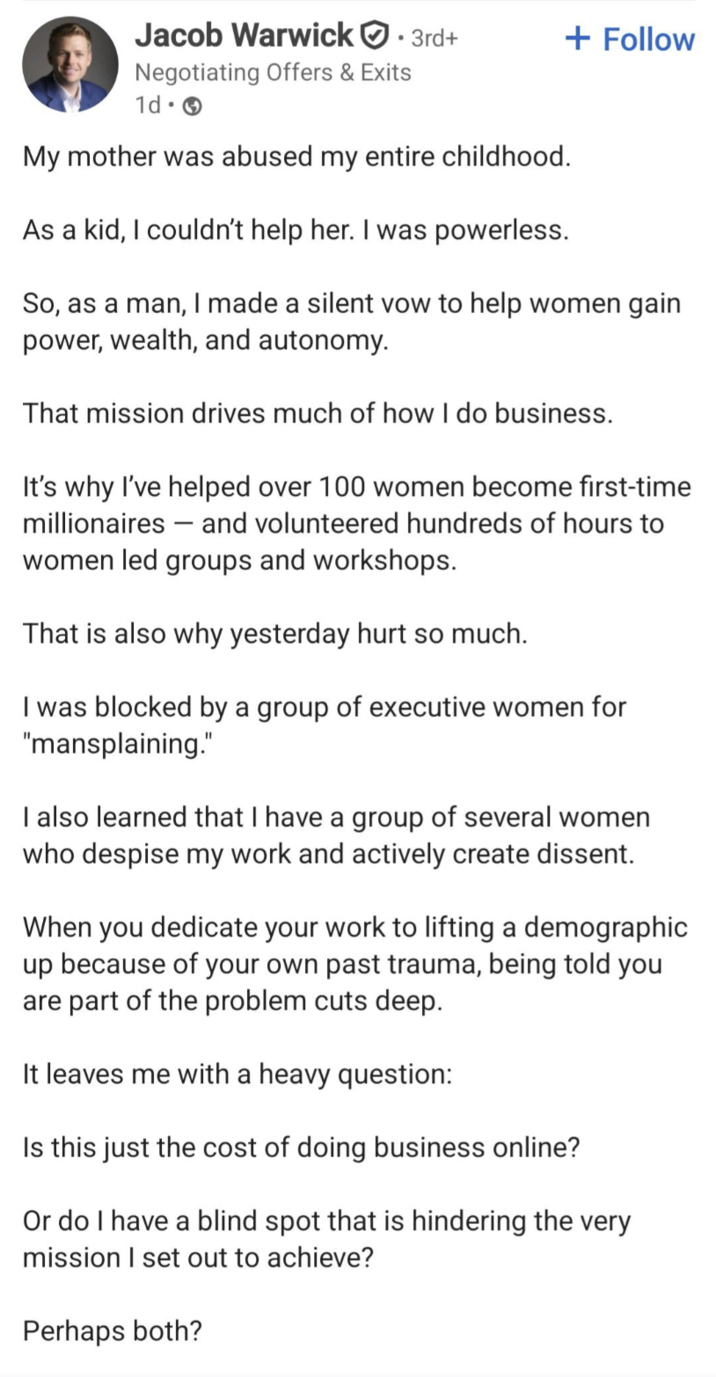 Jacob Warwick. 3rd+ Negotiating Offers & Exits + Follow 1d. My mother was abused my entire childhood. As a kid, I couldn't help her. I was powerless. So, as a man, I made a silent vow to help women gain power, wealth, and autonomy. That mission drives much of how I do business. - It's why I've helped over 100 women become first-time millionaires and volunteered hundreds of hours to women led groups and workshops. That is also why yesterday hurt so much. I was blocked by a group of executive women for "mansplaining." I also learned that I have a group of several women who despise my work and actively create dissent. When you dedicate your work to lifting a demographic up because of your own past trauma, being told you are part of the problem cuts deep. It leaves me with a heavy question: Is this just the cost of doing business online? Or do I have a blind spot that is hindering the very mission I set out to achieve? Perhaps both?