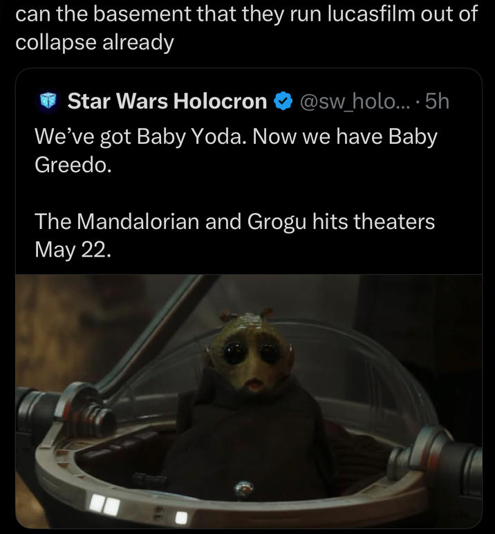 can the basement that they run lucasfilm out of collapse already Star Wars Holocron @sw_holo....5h We've got Baby Yoda. Now we have Baby Greedo. The Mandalorian and Grogu hits theaters May 22.