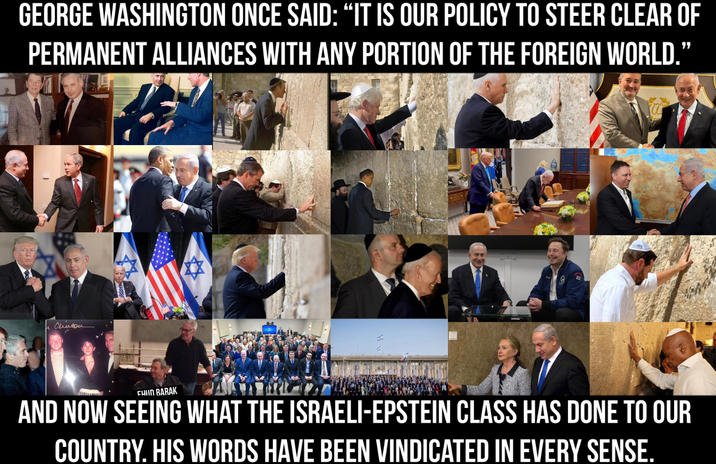 GEORGE WASHINGTON ONCE SAID: "IT IS OUR POLICY TO STEER CLEAR OF PERMANENT ALLIANCES WITH ANY PORTION OF THE FOREIGN WORLD.” Cherton CHUN BARAK AND NOW SEEING WHAT THE ISRAELI-EPSTEIN CLASS HAS DONE TO OUR COUNTRY. HIS WORDS HAVE BEEN VINDICATED IN EVERY SENSE.