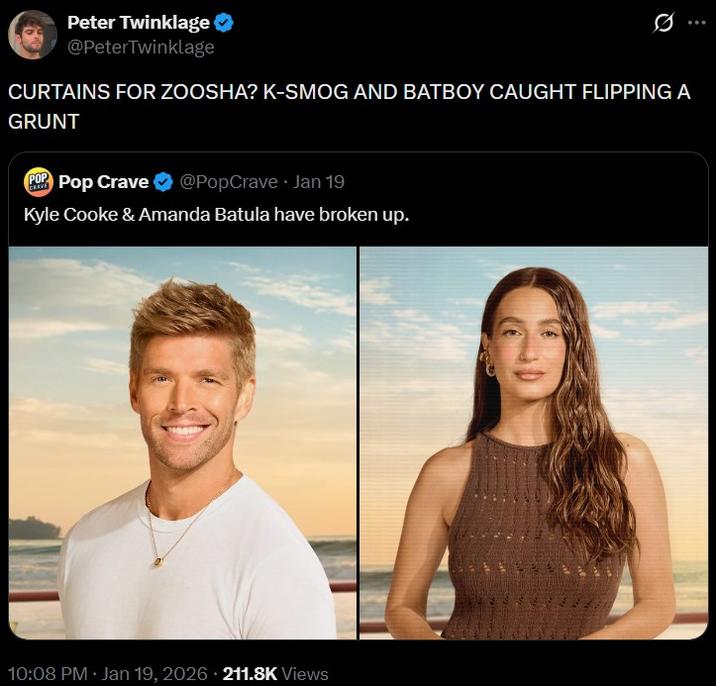 Peter Twinklage @PeterTwinklage CURTAINS FOR ZOOSHA? K-SMOG AND BATBOY CAUGHT FLIPPING A GRUNT POP CRAVE Pop Crave @PopCrave Jan 19 Kyle Cooke & Amanda Batula have broken up. 10:08 PM · Jan 19, 2026 211.8K Views
