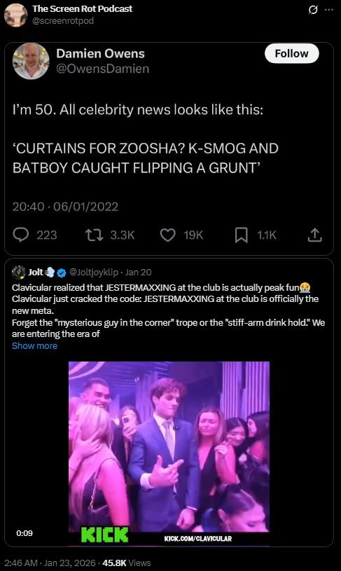 The Screen Rot Podcast @screenrotpod Damien Owens @Owens Damien I'm 50. All celebrity news looks like this: 'CURTAINS FOR ZOOSHA? K-SMOG AND BATBOY CAUGHT FLIPPING A GRUNT' 20:40 - 06/01/2022 223 t3.3K Follow 19K 1.1K ↑ Jolt @Joltjoyklip - Jan 20 Clavicular realized that JESTERMAXXING at the club is actually peak fun Clavicular just cracked the code: JESTERMAXXING at the club is officially the new meta. Forget the "mysterious guy in the corner" trope or the "stiff-arm drink hold." We are entering the era of Show more 0:09 KICK 2:46 AM - Jan 23, 2026 - 45.8K Views KICK.COM/CLAVICULAR Q