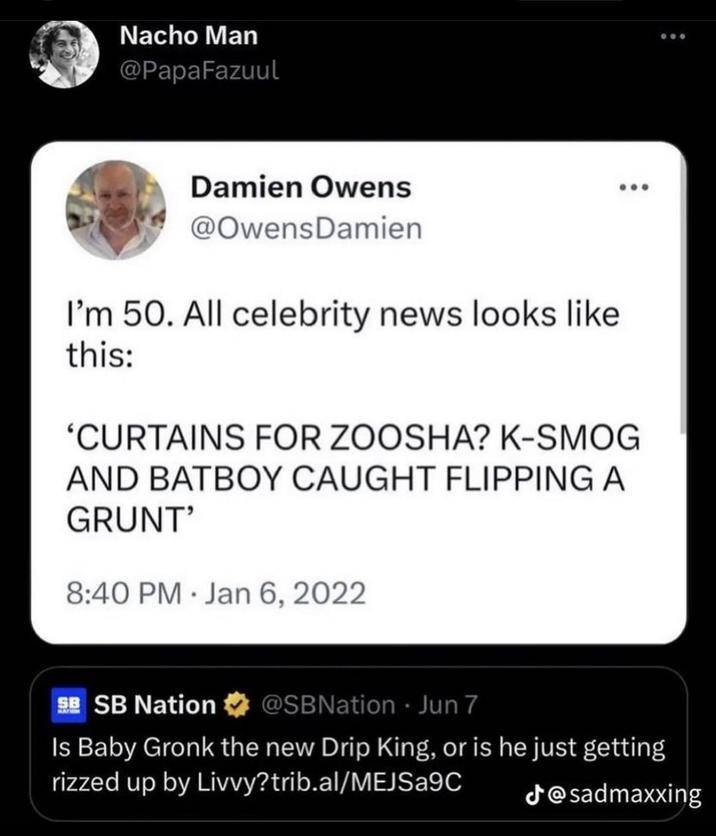 Nacho Man @PapaFazuul Damien Owens @Owens Damien I'm 50. All celebrity news looks like this: 'CURTAINS FOR ZOOSHA? K-SMOG AND BATBOY CAUGHT FLIPPING A GRUNT' 8:40 PM Jan 6, 2022 SB SB Nation @SBNation Jun 7 Is Baby Gronk the new Drip King, or is he just getting rizzed up by Livvy?trib.al/MEJSA9C @sadmaxxing
