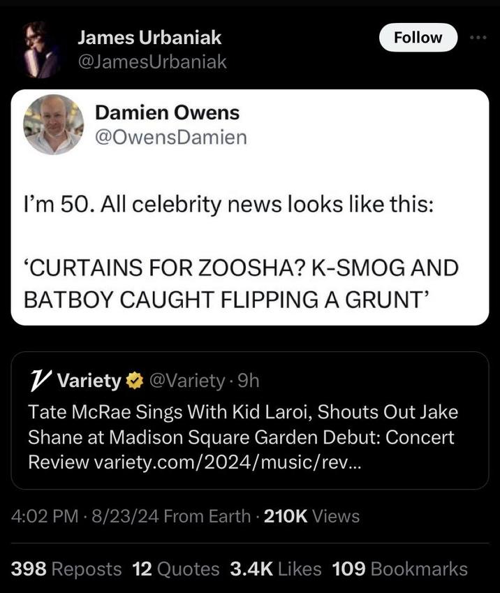 James Urbaniak @JamesUrbaniak Damien Owens @Owens Damien Follow I'm 50. All celebrity news looks like this: 'CURTAINS FOR ZOOSHA? K-SMOG AND BATBOY CAUGHT FLIPPING A GRUNT' Variety @Variety - 9h Tate McRae Sings With Kid Laroi, Shouts Out Jake Shane at Madison Square Garden Debut: Concert Review variety.com/2024/music/rev... 4:02 PM - 8/23/24 From Earth 210K Views 398 Reposts 12 Quotes 3.4K Likes 109 Bookmarks