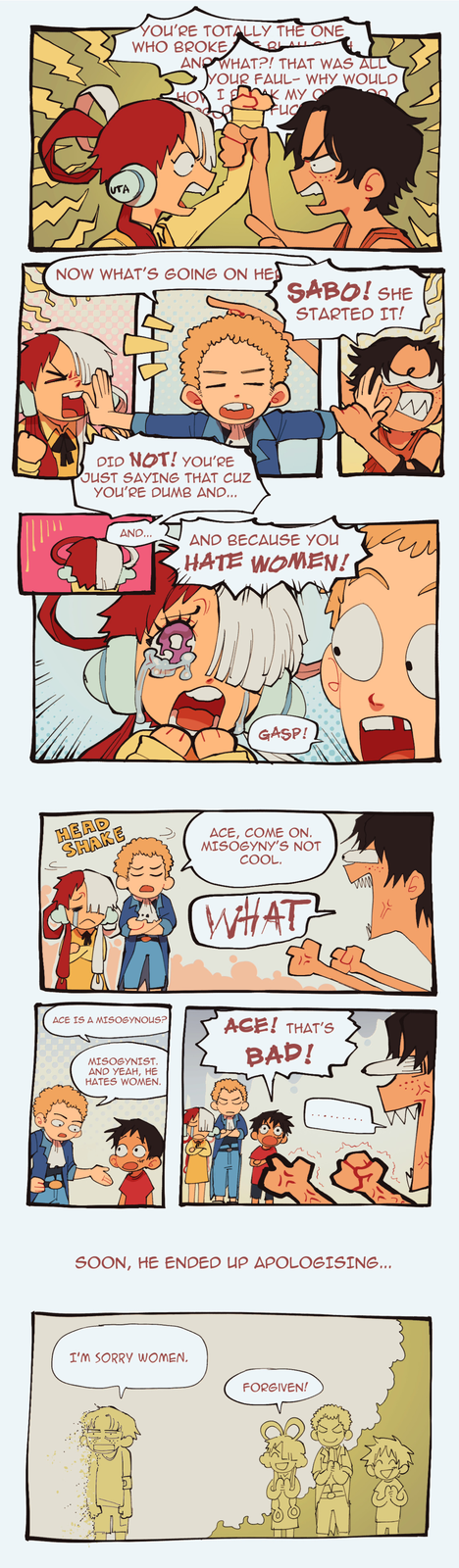 UTA YOU'RE TOTALLY THE ONE WHO BROKE AND WHAT?! THAT WAS ALL YOUR FAUL- WHY WOULD HOW I D MY O FLIC NOW WHAT'S GOING ON HE SABO! SHE STARTED IT! DID NOT! YOU'RE JUST SAYING THAT CUZ YOU'RE DUMB AND... AND... AND BECAUSE YOU HATE WOMEN! GASP! HEAD SHAKE ACE, COME ON. MISOGYNY'S NOT COOL. WHAT ACE IS A MISOGYNOUS? MISOGYNIST. AND YEAH, HE HATES WOMEN. ACE! THAT'S BAD! SOON, HE ENDED UP APOLOGISING... I'M SORRY WOMEN. FORGIVEN!